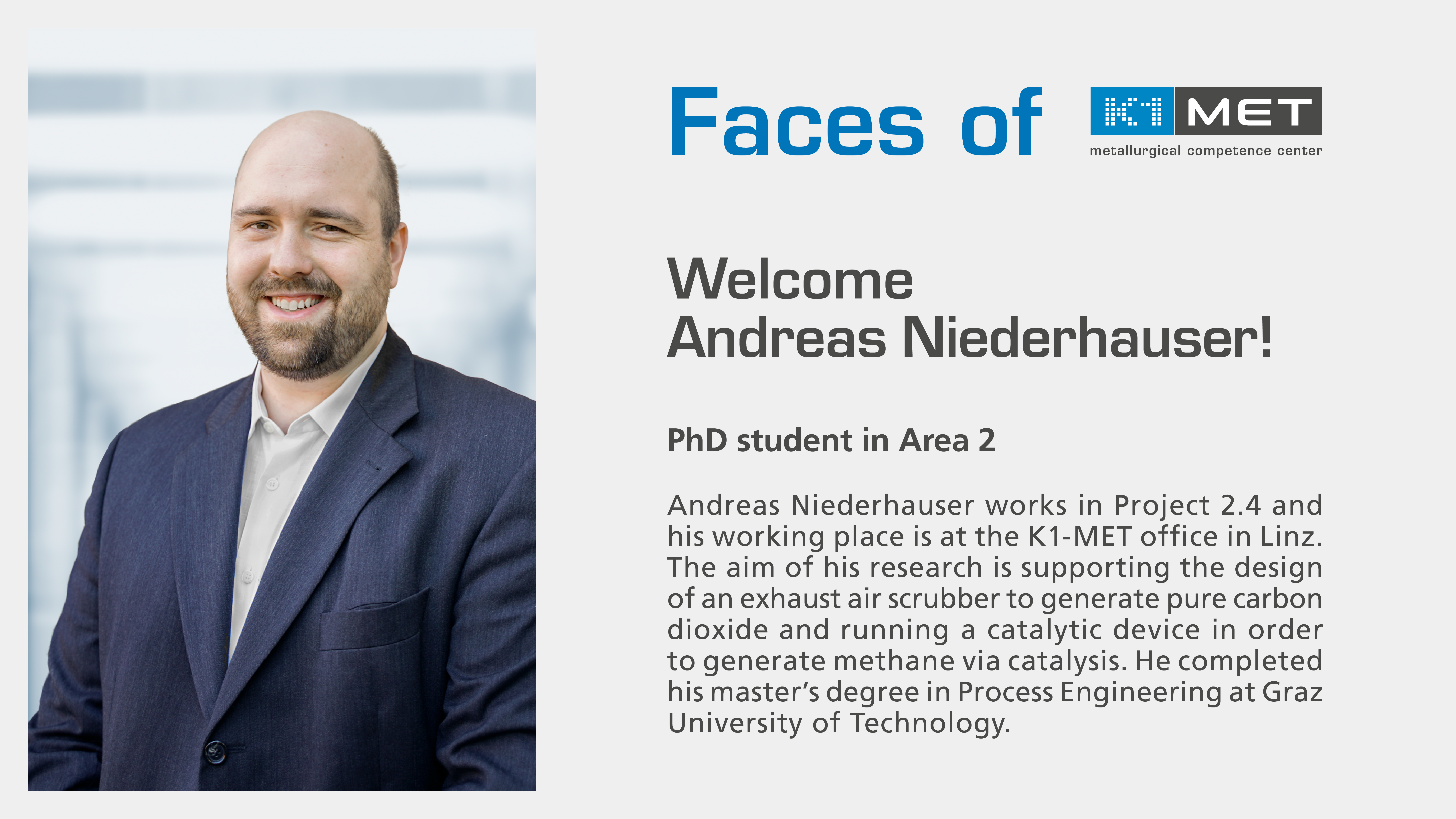 Andreas Niederhauser works in Project 2.4 at K1-MET. His working place is at the K1-MET office in Linz. The aim of his research is supporting the design of an exhaust air scrubber to generate pure carbon dioxide and running a catalytic device in order to generate methane via catalysis. Andreas completed his master’s degree in Process Engineering at Graz University of Technology.