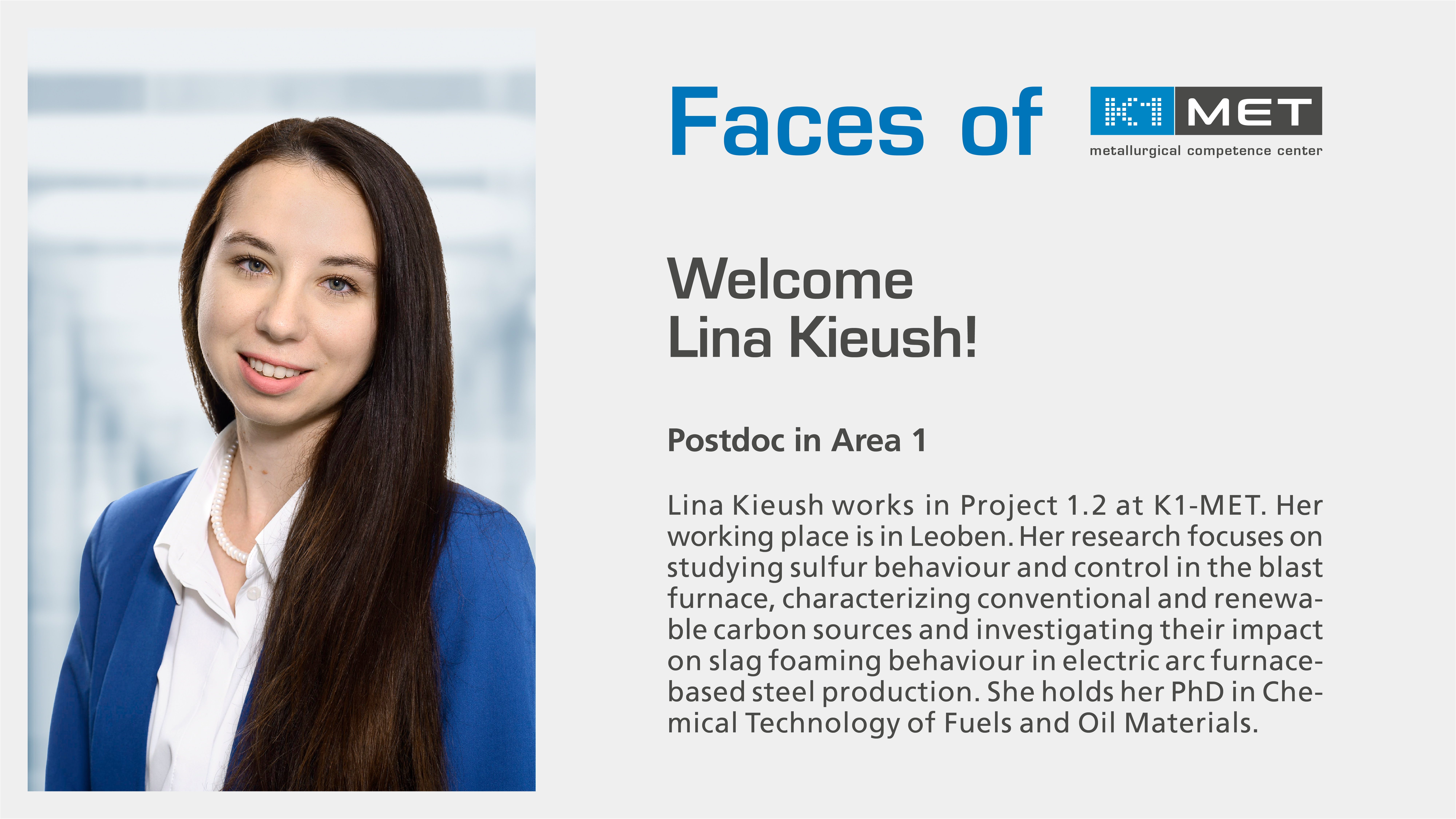 Faces of K1-MET, Welcome Lina Kieush! Postdoc in Area 1; Lina Kieush works in Project 1.2 at K1-MET. Her working place is in Leoben. Her research focuses on studying sulfur behaviour and control in the blast furnace, characterizing conventional and renewable carbon sources, and investigating their impact on slag foaming behavior in electric arc furnace-based steel production. Lina holds her PhD in Chemical Technology of Fuels and Oil Materials.